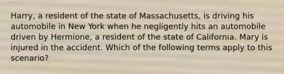 Harry, a resident of the state of Massachusetts, is driving his automobile in New York when he negligently hits an automobile driven by Hermione, a resident of the state of California. Mary is injured in the accident. Which of the following terms apply to this scenario?