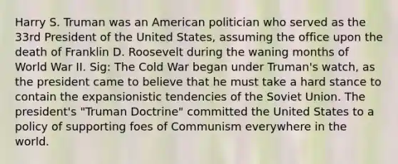 Harry S. Truman was an American politician who served as the 33rd President of the United States, assuming the office upon the death of Franklin D. Roosevelt during the waning months of World War II. Sig: The Cold War began under Truman's watch, as the president came to believe that he must take a hard stance to contain the expansionistic tendencies of the Soviet Union. The president's "Truman Doctrine" committed the United States to a policy of supporting foes of Communism everywhere in the world.