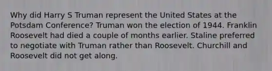 Why did Harry S Truman represent the United States at the Potsdam Conference? Truman won the election of 1944. Franklin Roosevelt had died a couple of months earlier. Staline preferred to negotiate with Truman rather than Roosevelt. Churchill and Roosevelt did not get along.