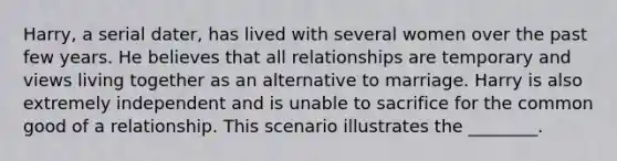 Harry, a serial dater, has lived with several women over the past few years. He believes that all relationships are temporary and views living together as an alternative to marriage. Harry is also extremely independent and is unable to sacrifice for the common good of a relationship. This scenario illustrates the ________.