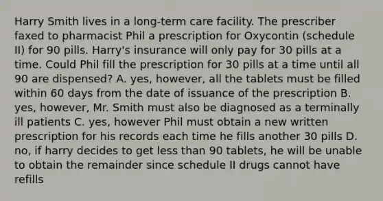 Harry Smith lives in a long-term care facility. The prescriber faxed to pharmacist Phil a prescription for Oxycontin (schedule II) for 90 pills. Harry's insurance will only pay for 30 pills at a time. Could Phil fill the prescription for 30 pills at a time until all 90 are dispensed? A. yes, however, all the tablets must be filled within 60 days from the date of issuance of the prescription B. yes, however, Mr. Smith must also be diagnosed as a terminally ill patients C. yes, however Phil must obtain a new written prescription for his records each time he fills another 30 pills D. no, if harry decides to get less than 90 tablets, he will be unable to obtain the remainder since schedule II drugs cannot have refills