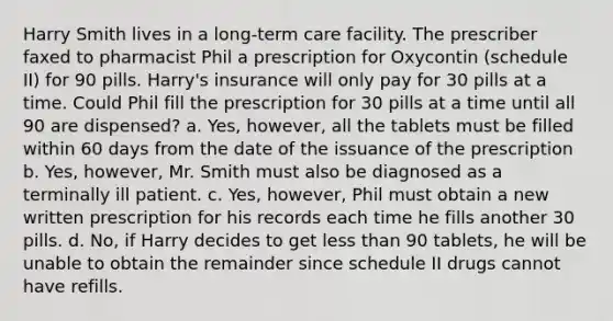 Harry Smith lives in a long-term care facility. The prescriber faxed to pharmacist Phil a prescription for Oxycontin (schedule II) for 90 pills. Harry's insurance will only pay for 30 pills at a time. Could Phil fill the prescription for 30 pills at a time until all 90 are dispensed? a. Yes, however, all the tablets must be filled within 60 days from the date of the issuance of the prescription b. Yes, however, Mr. Smith must also be diagnosed as a terminally ill patient. c. Yes, however, Phil must obtain a new written prescription for his records each time he fills another 30 pills. d. No, if Harry decides to get less than 90 tablets, he will be unable to obtain the remainder since schedule II drugs cannot have refills.