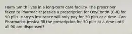 Harry Smith lives in a long-term care facility. The prescriber faxed to Pharmacist Jessica a prescription for OxyContin (C-II) for 90 pills. Harry's insurance will only pay for 30 pills at a time. Can Pharmacist Jessica fill the prescription for 30 pills at a time until all 90 are dispensed?