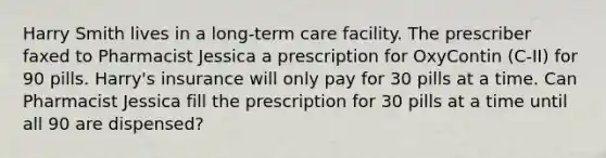 Harry Smith lives in a long-term care facility. The prescriber faxed to Pharmacist Jessica a prescription for OxyContin (C-II) for 90 pills. Harry's insurance will only pay for 30 pills at a time. Can Pharmacist Jessica fill the prescription for 30 pills at a time until all 90 are dispensed?