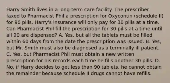 Harry Smith lives in a long-term care facility. The prescriber faxed to Pharmacist Phil a prescription for Oxycontin (schedule II) for 90 pills. Harry's insurance will only pay for 30 pills at a time. Can Pharmacist Phil fill the prescription for 30 pills at a time until all 90 are dispensed? A. Yes, but all the tablets must be filled within 60 days from the date the prescription was issued. B. Yes, but Mr. Smith must also be diagnosed as a terminally ill patient. C. Yes, but Pharmacist Phil must obtain a new written prescription for his records each time he fills another 30 pills. D. No, if Harry decides to get less than 90 tablets, he cannot obtain the remainder because schedule II drugs cannot have refills.