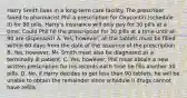 Harry Smith lives in a long-term care facility. The prescriber faxed to pharmacist Phil a prescription for Oxycontin (schedule II) for 90 pills. Harry's insurance will only pay for 30 pills at a time. Could Phil fill the prescription for 30 pills at a time until all 90 are dispensed? A. Yes, however, all the tablets must be filled within 60 days from the date of the issuance of the prescription B. Yes, however, Mr. Smith must also be diagnosed as a terminally ill patient. C. Yes, however, Phil must obtain a new written prescription for his records each time he fills another 30 pills. D. No, if Harry decides to get less than 90 tablets, he will be unable to obtain the remainder since schedule II drugs cannot have refills.