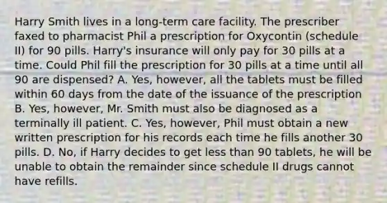 Harry Smith lives in a long-term care facility. The prescriber faxed to pharmacist Phil a prescription for Oxycontin (schedule II) for 90 pills. Harry's insurance will only pay for 30 pills at a time. Could Phil fill the prescription for 30 pills at a time until all 90 are dispensed? A. Yes, however, all the tablets must be filled within 60 days from the date of the issuance of the prescription B. Yes, however, Mr. Smith must also be diagnosed as a terminally ill patient. C. Yes, however, Phil must obtain a new written prescription for his records each time he fills another 30 pills. D. No, if Harry decides to get less than 90 tablets, he will be unable to obtain the remainder since schedule II drugs cannot have refills.