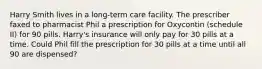 Harry Smith lives in a long-term care facility. The prescriber faxed to pharmacist Phil a prescription for Oxycontin (schedule II) for 90 pills. Harry's insurance will only pay for 30 pills at a time. Could Phil fill the prescription for 30 pills at a time until all 90 are dispensed?