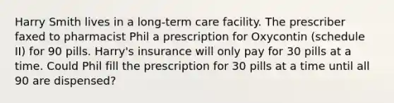 Harry Smith lives in a long-term care facility. The prescriber faxed to pharmacist Phil a prescription for Oxycontin (schedule II) for 90 pills. Harry's insurance will only pay for 30 pills at a time. Could Phil fill the prescription for 30 pills at a time until all 90 are dispensed?