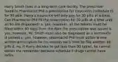 Harry Smith lives in a long-term care facility. The prescriber faxed to Pharmacist Phil a prescription for Oxycontin (schedule II) for 90 pills. Harry's insurance will only pay for 30 pills at a time. Can Pharmacist Phil fill the prescription for 30 pills at a time until all 90 are dispensed? a. yes, however, all the tablets must be filled within 60 days from the date the prescription was issued b. yes, however, Mr. Smith must also be diagnosed as a terminally ill patient c. yes, however, pharmacist Phil must obtain a new written prescription for his records each time he fills another 30 pills d. no, if Harry decides to get less than 90 tablet, he cannot obtain the remainder because schedule II drugs cannot have refills