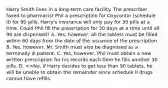 Harry Smith lives in a long-term care facility. The prescriber faxed to pharmacist Phil a prescription for Oxycontin (schedule II) for 90 pills. Harry's insurance will only pay for 30 pills at a time. Could Phil fill the prescription for 30 days at a time until all 90 are dispensed? A. Yes, however, all the tablets must be filled within 60 days from the date of the issuance of the prescription B. Yes, however, Mr. Smith must also be diagnosed as a terminally ill patient. C. Yes, however, Phil must obtain a new written prescription for his records each time he fills another 30 pills. D. <>No, if Harry decides to get less than 90 tablets, he will be unable to obtain the remainder since schedule II drugs cannot have refills.