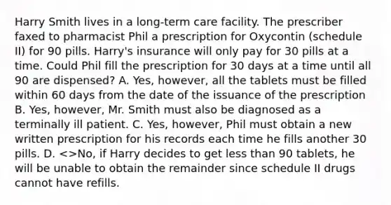 Harry Smith lives in a long-term care facility. The prescriber faxed to pharmacist Phil a prescription for Oxycontin (schedule II) for 90 pills. Harry's insurance will only pay for 30 pills at a time. Could Phil fill the prescription for 30 days at a time until all 90 are dispensed? A. Yes, however, all the tablets must be filled within 60 days from the date of the issuance of the prescription B. Yes, however, Mr. Smith must also be diagnosed as a terminally ill patient. C. Yes, however, Phil must obtain a new written prescription for his records each time he fills another 30 pills. D. <>No, if Harry decides to get less than 90 tablets, he will be unable to obtain the remainder since schedule II drugs cannot have refills.