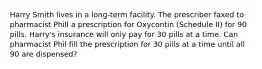 Harry Smith lives in a long-term facility. The prescriber faxed to pharmacist Phill a prescription for Oxycontin (Schedule II) for 90 pills. Harry's insurance will only pay for 30 pills at a time. Can pharmacist Phil fill the prescription for 30 pills at a time until all 90 are dispensed?