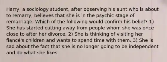 Harry, a sociology student, after observing his aunt who is about to remarry, believes that she is in the psychic stage of remarriage. Which of the following would confirm his belief? 1) She has started cutting away from people whom she was once close to after her divorce. 2) She is thinking of visiting her fiancé's children and wants to spend time with them. 3) She is sad about the fact that she is no longer going to be independent and do what she likes