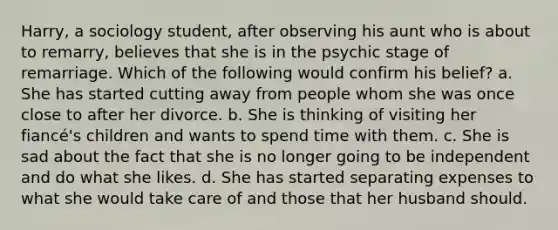 Harry, a sociology student, after observing his aunt who is about to remarry, believes that she is in the psychic stage of remarriage. Which of the following would confirm his belief? a. She has started cutting away from people whom she was once close to after her divorce. b. She is thinking of visiting her fiancé's children and wants to spend time with them. c. She is sad about the fact that she is no longer going to be independent and do what she likes. d. She has started separating expenses to what she would take care of and those that her husband should.