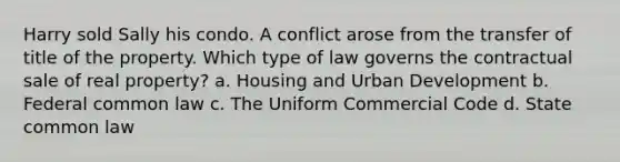 Harry sold Sally his condo. A conflict arose from the transfer of title of the property. Which type of law governs the contractual sale of real property? a. Housing and Urban Development b. Federal common law c. The Uniform Commercial Code d. State common law