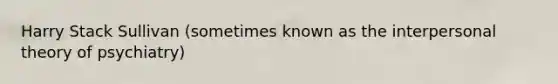 Harry Stack Sullivan (sometimes known as the interpersonal theory of psychiatry)