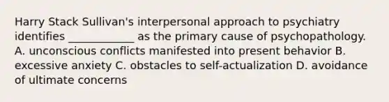 Harry Stack Sullivan's interpersonal approach to psychiatry identifies ____________ as the primary cause of psychopathology. A. unconscious conflicts manifested into present behavior B. excessive anxiety C. obstacles to self-actualization D. avoidance of ultimate concerns