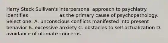 Harry Stack Sullivan's interpersonal approach to psychiatry identifies ____________ as the primary cause of psychopathology. Select one: A. unconscious conflicts manifested into present behavior B. excessive anxiety C. obstacles to self-actualization D. avoidance of ultimate concerns