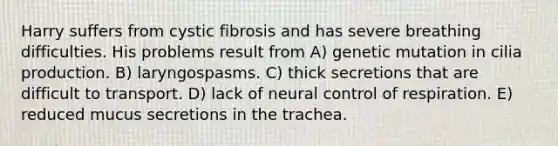 Harry suffers from cystic fibrosis and has severe breathing difficulties. His problems result from A) genetic mutation in cilia production. B) laryngospasms. C) thick secretions that are difficult to transport. D) lack of neural <a href='https://www.questionai.com/knowledge/kJCR66QNoU-control-of-respiration' class='anchor-knowledge'>control of respiration</a>. E) reduced mucus secretions in the trachea.