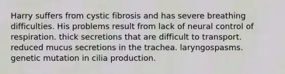 Harry suffers from cystic fibrosis and has severe breathing difficulties. His problems result from lack of neural <a href='https://www.questionai.com/knowledge/kJCR66QNoU-control-of-respiration' class='anchor-knowledge'>control of respiration</a>. thick secretions that are difficult to transport. reduced mucus secretions in the trachea. laryngospasms. genetic mutation in cilia production.