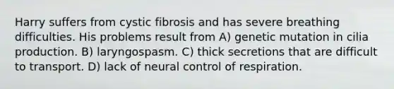 Harry suffers from cystic fibrosis and has severe breathing difficulties. His problems result from A) genetic mutation in cilia production. B) laryngospasm. C) thick secretions that are difficult to transport. D) lack of neural <a href='https://www.questionai.com/knowledge/kJCR66QNoU-control-of-respiration' class='anchor-knowledge'>control of respiration</a>.