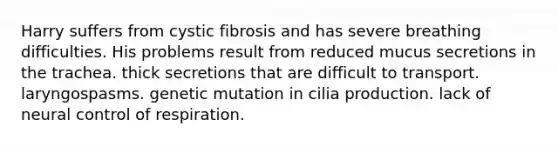 Harry suffers from cystic fibrosis and has severe breathing difficulties. His problems result from reduced mucus secretions in the trachea. thick secretions that are difficult to transport. laryngospasms. genetic mutation in cilia production. lack of neural control of respiration.