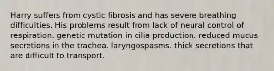 Harry suffers from cystic fibrosis and has severe breathing difficulties. His problems result from lack of neural control of respiration. genetic mutation in cilia production. reduced mucus secretions in the trachea. laryngospasms. thick secretions that are difficult to transport.