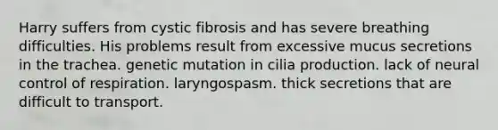 Harry suffers from cystic fibrosis and has severe breathing difficulties. His problems result from excessive mucus secretions in the trachea. genetic mutation in cilia production. lack of neural control of respiration. laryngospasm. thick secretions that are difficult to transport.