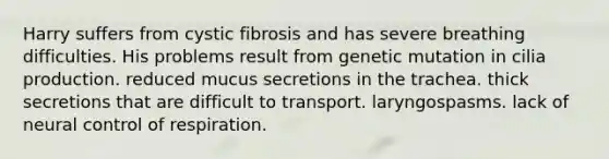 Harry suffers from cystic fibrosis and has severe breathing difficulties. His problems result from genetic mutation in cilia production. reduced mucus secretions in the trachea. thick secretions that are difficult to transport. laryngospasms. lack of neural control of respiration.