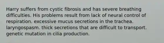 Harry suffers from cystic fibrosis and has severe breathing difficulties. His problems result from lack of neural control of respiration. excessive mucus secretions in the trachea. laryngospasm. thick secretions that are difficult to transport. genetic mutation in cilia production.