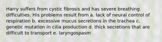 Harry suffers from cystic fibrosis and has severe breathing difficulties. His problems result from a. lack of neural control of respiration b. excessive mucus secretions in the trachea c. genetic mutation in cilia production d. thick secretions that are difficult to transport e. laryngospasm