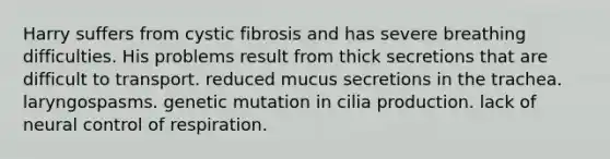 Harry suffers from cystic fibrosis and has severe breathing difficulties. His problems result from thick secretions that are difficult to transport. reduced mucus secretions in the trachea. laryngospasms. genetic mutation in cilia production. lack of neural control of respiration.