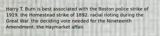 Harry T. Burn is best associated with the Boston police strike of 1919. the Homestead strike of 1892. racial rioting during the Great War. the deciding vote needed for the Nineteenth Amendment. the Haymarket affair.