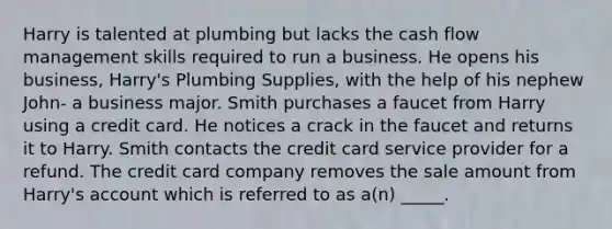 Harry is talented at plumbing but lacks the cash flow management skills required to run a business. He opens his business, Harry's Plumbing Supplies, with the help of his nephew John- a business major. Smith purchases a faucet from Harry using a credit card. He notices a crack in the faucet and returns it to Harry. Smith contacts the credit card service provider for a refund. The credit card company removes the sale amount from Harry's account which is referred to as a(n) _____.