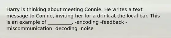 Harry is thinking about meeting Connie. He writes a text message to Connie, inviting her for a drink at the local bar. This is an example of __________. -encoding -feedback -miscommunication -decoding -noise