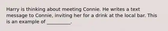 Harry is thinking about meeting Connie. He writes a text message to Connie, inviting her for a drink at the local bar. This is an example of __________.