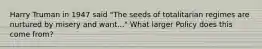 Harry Truman in 1947 said "The seeds of totalitarian regimes are nurtured by misery and want..." What larger Policy does this come from?