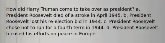 How did Harry Truman come to take over as president? a. President Roosevelt died of a stroke in April 1945. b. President Roosevelt lost his re-election bid in 1944. c. President Roosevelt chose not to run for a fourth term in 1944. d. President Roosevelt focused his efforts on peace in Europe