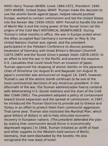 WHO: Harry Truman WHEN: Lived: 1884-1972, President: 1945-1953 WHERE: United States WHAT: Truman made the decision to use the atomic bomb against Japan, helped rebuild postwar Europe, worked to contain communism and led the United States into the Korean War (1950-1953). WHY: Forced to handle the end of World War II and the rising power of the Soviet Union (at the origins of the Cold War) HISTORICAL SIGNIFICANCE: During Truman's initial months in office, the war in Europe ended when the Allies accepted Nazi Germany's surrender on May 8; the United Nations charter was signed; and the president participated in the Potsdam Conference to discuss postwar treatment of Germany with Great Britain's Winston Churchill (1874-1965) and the Soviet Union's Joseph Stalin (1878-1953). In an effort to end the war in the Pacific and prevent the massive U.S. casualties that could result from an invasion of Japan, Truman approved the dropping of atomic bombs on the Japanese cities of Hiroshima (on August 6) and Nagasaki (on August 9). Japan's surrender was announced on August 14, 1945; however, Truman's use of the atomic bomb continues to be one of the most controversial decisions of any American president. In the aftermath of the war, the Truman administration had to contend with deteriorating U.S.-Soviet relations and the start of the Cold War (1946-1991). The president adopted a policy of containment toward Soviet expansion and the spread of communism. In 1947, he introduced the Truman Doctrine to provide aid to Greece and Turkey in an effort to protect them from communist aggression. That same year, Truman also instituted the Marshall Plan, which gave billions of dollars in aid to help stimulate economic recovery in European nations. (The president defended the plan by stating that communism would thrive in economically depressed regions.) In 1948, Truman initiated an airlift of food and other supplies to the Western-held sectors of Berlin, Germany, that were blockaded by the Soviets. He also recognized the new state of Israel.