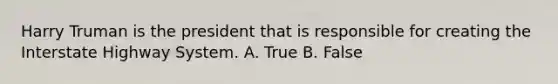 Harry Truman is the president that is responsible for creating the Interstate Highway System. A. True B. False