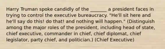 Harry Truman spoke candidly of the _______ a president faces in trying to control the executive bureaucracy. "He'll sit here and he'll say do this! do that! and nothing will happen." (Distinguish among the major roles of the president, including head of state, chief executive, commander in chief, chief diplomat, chief legislator, party chief, and politician.) (Chief Executive)