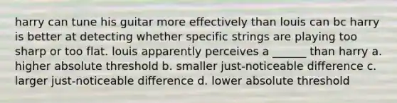 harry can tune his guitar more effectively than louis can bc harry is better at detecting whether specific strings are playing too sharp or too flat. louis apparently perceives a ______ than harry a. higher absolute threshold b. smaller just-noticeable difference c. larger just-noticeable difference d. lower absolute threshold