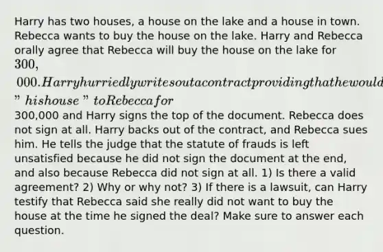 Harry has two houses, a house on the lake and a house in town. Rebecca wants to buy the house on the lake. Harry and Rebecca orally agree that Rebecca will buy the house on the lake for 300,000. Harry hurriedly writes out a contract providing that he would sell "his house" to Rebecca for300,000 and Harry signs the top of the document. Rebecca does not sign at all. Harry backs out of the contract, and Rebecca sues him. He tells the judge that the statute of frauds is left unsatisfied because he did not sign the document at the end, and also because Rebecca did not sign at all. 1) Is there a valid agreement? 2) Why or why not? 3) If there is a lawsuit, can Harry testify that Rebecca said she really did not want to buy the house at the time he signed the deal? Make sure to answer each question.