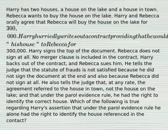 Harry has two houses, a house on the lake and a house in town. Rebecca wants to buy the house on the lake. Harry and Rebecca orally agree that Rebecca will buy the house on the lake for 300,000. Harry hurriedly writes out a contract providing that he would sell "his house" to Rebecca for300,000. Harry signs the top of the document. Rebecca does not sign at all. No merger clause is included in the contract. Harry backs out of the contract, and Rebecca sues him. He tells the judge that the statute of frauds is not satisfied because he did not sign the document at the end and also because Rebecca did not sign at all. He also tells the judge that, at any rate, the agreement referred to the house in town, not the house on the lake; and that under the parol evidence rule, he had the right to identify the correct house. Which of the following is true regarding Harry's assertion that under the parol evidence rule he alone had the right to identify the house referenced in the contact?