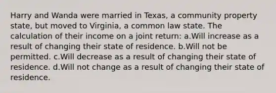 Harry and Wanda were married in Texas, a community property state, but moved to Virginia, a common law state. The calculation of their income on a joint return: a.Will increase as a result of changing their state of residence. b.Will not be permitted. c.Will decrease as a result of changing their state of residence. d.Will not change as a result of changing their state of residence.