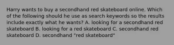 Harry wants to buy a secondhand red skateboard online. Which of the following should he use as search keywords so the results include exactly what he wants? A. looking for a secondhand red skateboard B. looking for a red skateboard C. secondhand red skateboard D. secondhand "red skateboard"