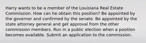 Harry wants to be a member of the Louisiana Real Estate Commission. How can he obtain this position? Be appointed by the governor and confirmed by the senate. Be appointed by the state attorney general and get approval from the other commission members. Run in a public election when a position becomes available. Submit an application to the commission.