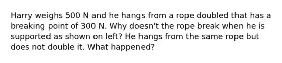 Harry weighs 500 N and he hangs from a rope doubled that has a breaking point of 300 N. Why doesn't the rope break when he is supported as shown on left? He hangs from the same rope but does not double it. What happened?