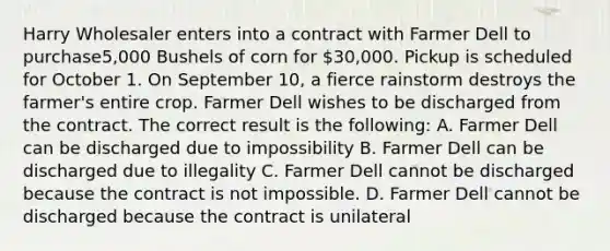 Harry Wholesaler enters into a contract with Farmer Dell to purchase5,000 Bushels of corn for 30,000. Pickup is scheduled for October 1. On September 10, a fierce rainstorm destroys the farmer's entire crop. Farmer Dell wishes to be discharged from the contract. The correct result is the following: A. Farmer Dell can be discharged due to impossibility B. Farmer Dell can be discharged due to illegality C. Farmer Dell cannot be discharged because the contract is not impossible. D. Farmer Dell cannot be discharged because the contract is unilateral